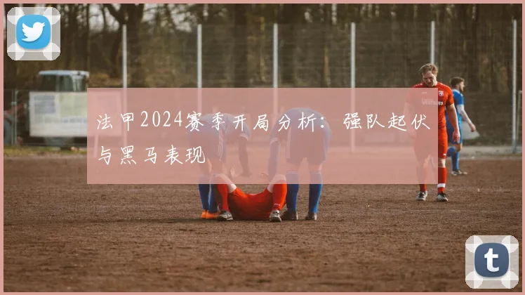 法甲2024赛季开局分析：强队起伏与黑马表现