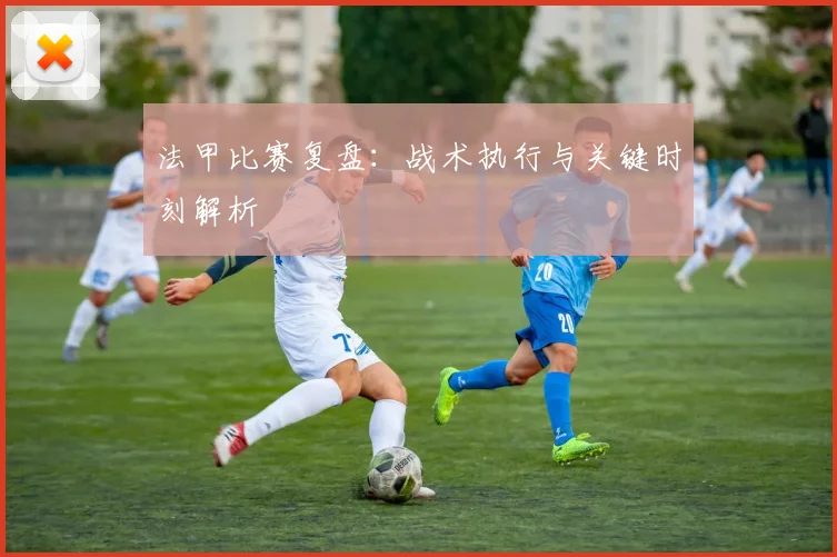 法甲比赛复盘：战术执行与关键时刻解析